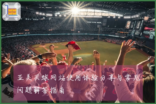 亚美买球网站使用体验分享与常见问题解答指南